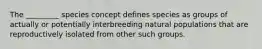 The _________ species concept defines species as groups of actually or potentially interbreeding natural populations that are reproductively isolated from other such groups.