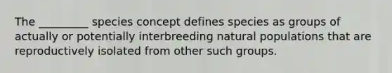 The _________ species concept defines species as groups of actually or potentially interbreeding natural populations that are reproductively isolated from other such groups.