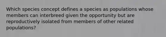 Which species concept defines a species as populations whose members can interbreed given the opportunity but are reproductively isolated from members of other related populations?