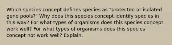 Which species concept defines species as "protected or isolated gene pools?" Why does this species concept identify species in this way? For what types of organisms does this species concept work well? For what types of organisms does this species concept not work well? Explain.