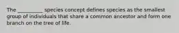 The __________ species concept defines species as the smallest group of individuals that share a common ancestor and form one branch on the tree of life.