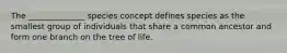 The ______________ species concept defines species as the smallest group of individuals that share a common ancestor and form one branch on the tree of life.