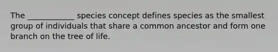 The ____________ species concept defines species as the smallest group of individuals that share a common ancestor and form one branch on the tree of life.