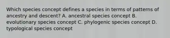 Which species concept defines a species in terms of patterns of ancestry and descent? A. ancestral species concept B. evolutionary species concept C. phylogenic species concept D. typological species concept