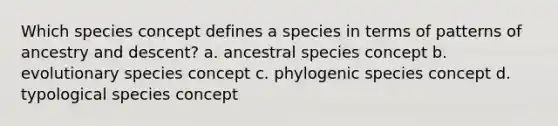 Which species concept defines a species in terms of patterns of ancestry and descent? a. ancestral species concept b. evolutionary species concept c. phylogenic species concept d. typological species concept