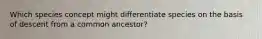 Which species concept might differentiate species on the basis of descent from a common ancestor?