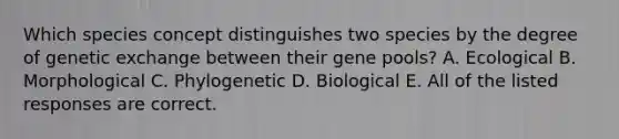 Which species concept distinguishes two species by the degree of genetic exchange between their gene pools? A. Ecological B. Morphological C. Phylogenetic D. Biological E. All of the listed responses are correct.