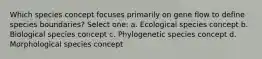 Which species concept focuses primarily on gene flow to define species boundaries? Select one: a. Ecological species concept b. Biological species concept c. Phylogenetic species concept d. Morphological species concept