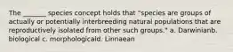 The _______ species concept holds that "species are groups of actually or potentially interbreeding natural populations that are reproductively isolated from other such groups." a. Darwinian​​​b. biological c. morphological​​d. Linnaean