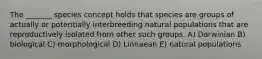 The _______ species concept holds that species are groups of actually or potentially interbreeding natural populations that are reproductively isolated from other such groups. A) Darwinian B) biological C) morphological D) Linnaean E) natural populations