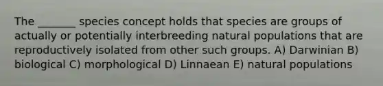 The _______ species concept holds that species are groups of actually or potentially interbreeding natural populations that are reproductively isolated from other such groups. A) Darwinian B) biological C) morphological D) Linnaean E) natural populations