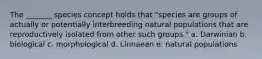 The _______ species concept holds that "species are groups of actually or potentially interbreeding natural populations that are reproductively isolated from other such groups." a. Darwinian b. biological c. morphological d. Linnaean e. natural populations