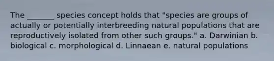 The _______ species concept holds that "species are groups of actually or potentially interbreeding natural populations that are reproductively isolated from other such groups." a. Darwinian b. biological c. morphological d. Linnaean e. natural populations