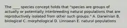 The ____ species concept holds that "species are groups of actually or potentially interbreeding natural populations that are reproductively isolated from other such groups." A. Darwinian B. biological C. morphological D. Linnaean E. natural populations