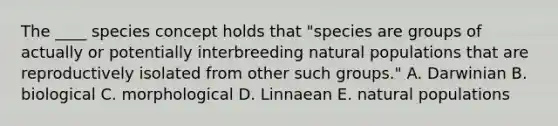 The ____ species concept holds that "species are groups of actually or potentially interbreeding natural populations that are reproductively isolated from other such groups." A. Darwinian B. biological C. morphological D. Linnaean E. natural populations