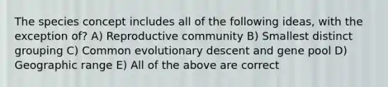 The species concept includes all of the following ideas, with the exception of? A) Reproductive community B) Smallest distinct grouping C) Common evolutionary descent and gene pool D) Geographic range E) All of the above are correct