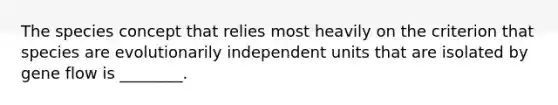 The species concept that relies most heavily on the criterion that species are evolutionarily independent units that are isolated by gene flow is ________.