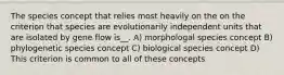 The species concept that relies most heavily on the on the criterion that species are evolutionarily independent units that are isolated by gene flow is__. A) morphologal species concept B) phylogenetic species concept C) biological species concept D) This criterion is common to all of these concepts