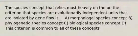 The species concept that relies most heavily on the on the criterion that species are evolutionarily independent units that are isolated by gene flow is__. A) morphologal species concept B) phylogenetic species concept C) biological species concept D) This criterion is common to all of these concepts