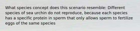 What species concept does this scenario resemble: Different species of sea urchin do not reproduce, because each species has a specific protein in sperm that only allows sperm to fertilize eggs of the same species