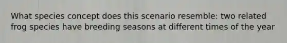 What species concept does this scenario resemble: two related frog species have breeding seasons at different times of the year