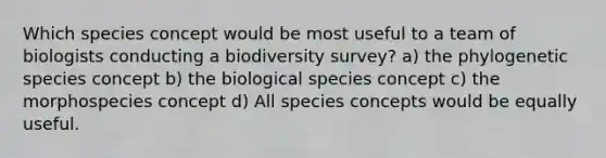 Which species concept would be most useful to a team of biologists conducting a biodiversity survey? a) the phylogenetic species concept b) the biological species concept c) the morphospecies concept d) All species concepts would be equally useful.