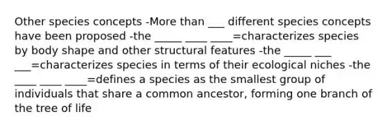 Other species concepts -More than ___ different species concepts have been proposed -the _____ ____ ____=characterizes species by body shape and other structural features -the _____ ___ ___=characterizes species in terms of their ecological niches -the ____ ____ ____=defines a species as the smallest group of individuals that share a common ancestor, forming one branch of the tree of life