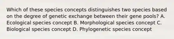 Which of these species concepts distinguishes two species based on the degree of genetic exchange between their gene pools? A. Ecological species concept B. Morphological species concept C. Biological species concept D. Phylogenetic species concept