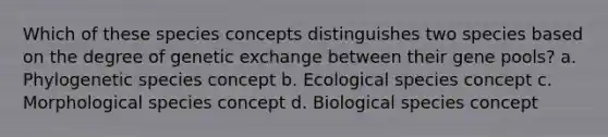 Which of these species concepts distinguishes two species based on the degree of genetic exchange between their gene pools? a. Phylogenetic species concept b. Ecological species concept c. Morphological species concept d. Biological species concept