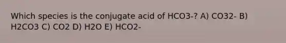 Which species is the conjugate acid of HCO3-? A) CO32- B) H2CO3 C) CO2 D) H2O E) HCO2-