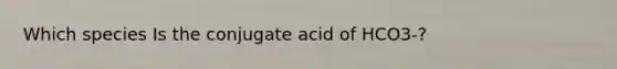 Which species Is the conjugate acid of HCO3-?