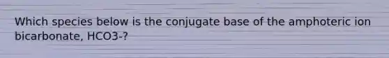 Which species below is the conjugate base of the amphoteric ion bicarbonate, HCO3-?