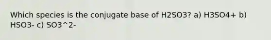 Which species is the conjugate base of H2SO3? a) H3SO4+ b) HSO3- c) SO3^2-