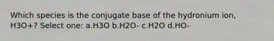 Which species is the conjugate base of the hydronium ion, H3O+? Select one: a.H3O b.H2O- c.H2O d.HO-