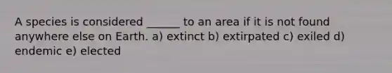 A species is considered ______ to an area if it is not found anywhere else on Earth. a) extinct b) extirpated c) exiled d) endemic e) elected