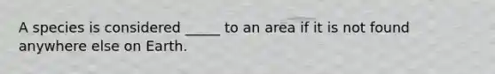 A species is considered _____ to an area if it is not found anywhere else on Earth.