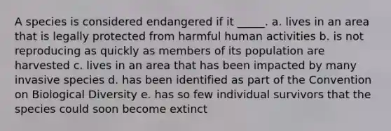 A species is considered endangered if it _____. a. lives in an area that is legally protected from harmful human activities b. is not reproducing as quickly as members of its population are harvested c. lives in an area that has been impacted by many invasive species d. has been identified as part of the Convention on Biological Diversity e. has so few individual survivors that the species could soon become extinct