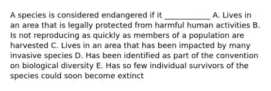 A species is considered endangered if it ____________ A. Lives in an area that is legally protected from harmful human activities B. Is not reproducing as quickly as members of a population are harvested C. Lives in an area that has been impacted by many invasive species D. Has been identified as part of the <a href='https://www.questionai.com/knowledge/k8PeInwQT2-convention-on-biological-diversity' class='anchor-knowledge'>convention on biological diversity</a> E. Has so few individual survivors of the species could soon become extinct