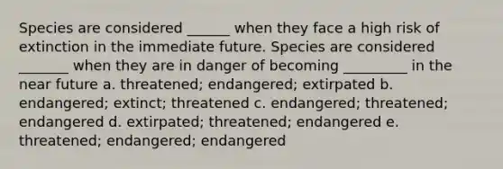 Species are considered ______ when they face a high risk of extinction in the immediate future. Species are considered _______ when they are in danger of becoming _________ in the near future a. threatened; endangered; extirpated b. endangered; extinct; threatened c. endangered; threatened; endangered d. extirpated; threatened; endangered e. threatened; endangered; endangered