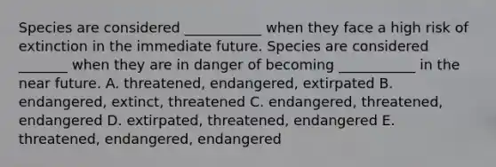 Species are considered ___________ when they face a high risk of extinction in the immediate future. Species are considered _______ when they are in danger of becoming ___________ in the near future. A. threatened, endangered, extirpated B. endangered, extinct, threatened C. endangered, threatened, endangered D. extirpated, threatened, endangered E. threatened, endangered, endangered