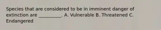 Species that are considered to be in imminent danger of extinction are __________. A. Vulnerable B. Threatened C. Endangered