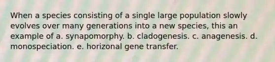 When a species consisting of a single large population slowly evolves over many generations into a new species, this an example of a. synapomorphy. b. cladogenesis. c. anagenesis. d. monospeciation. e. horizonal gene transfer.