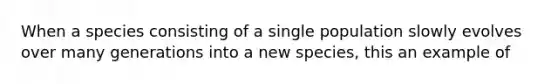 When a species consisting of a single population slowly evolves over many generations into a new species, this an example of