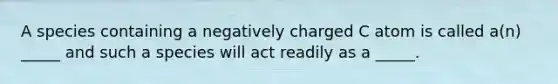 A species containing a negatively charged C atom is called a(n) _____ and such a species will act readily as a _____.