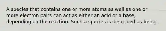 A species that contains one or more atoms as well as one or more electron pairs can act as either an acid or a base, depending on the reaction. Such a species is described as being .