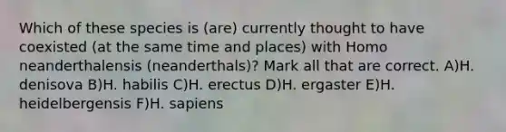 Which of these species is (are) currently thought to have coexisted (at the same time and places) with Homo neanderthalensis (neanderthals)? Mark all that are correct. A)H. denisova B)H. habilis C)H. erectus D)H. ergaster E)H. heidelbergensis F)H. sapiens