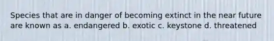 Species that are in danger of becoming extinct in the near future are known as a. endangered b. exotic c. keystone d. threatened