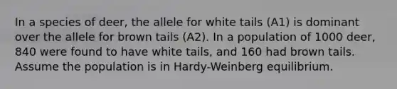 In a species of deer, the allele for white tails (A1) is dominant over the allele for brown tails (A2). In a population of 1000 deer, 840 were found to have white tails, and 160 had brown tails. Assume the population is in Hardy-Weinberg equilibrium.