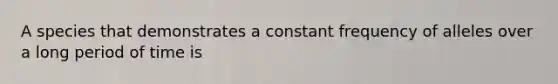 A species that demonstrates a constant frequency of alleles over a long period of time is
