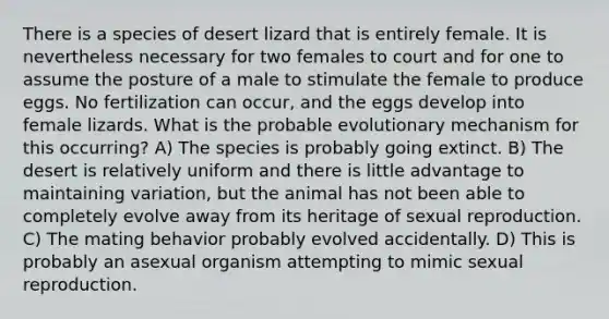 There is a species of desert lizard that is entirely female. It is nevertheless necessary for two females to court and for one to assume the posture of a male to stimulate the female to produce eggs. No fertilization can occur, and the eggs develop into female lizards. What is the probable evolutionary mechanism for this occurring? A) The species is probably going extinct. B) The desert is relatively uniform and there is little advantage to maintaining variation, but the animal has not been able to completely evolve away from its heritage of sexual reproduction. C) The mating behavior probably evolved accidentally. D) This is probably an asexual organism attempting to mimic sexual reproduction.